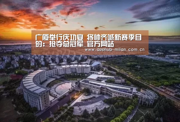广厦举行庆功宴 将帅齐喊新赛季目的：抢夺总冠军_官方网站